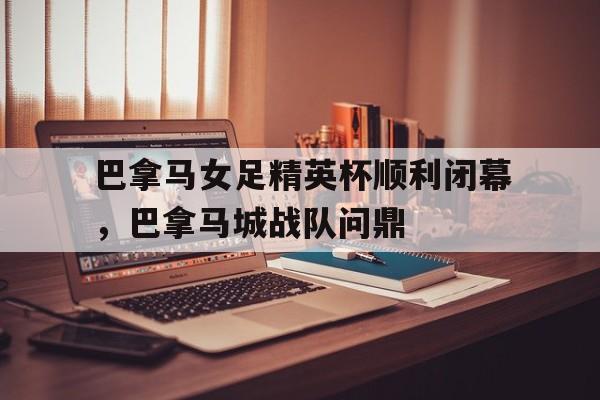 关于巴拿马女足精英杯顺利闭幕，巴拿马城战队问鼎的信息