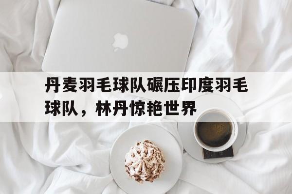 丹麦羽毛球队碾压印度羽毛球队，林丹惊艳世界的简单介绍
